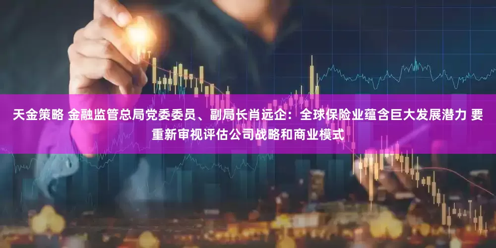 天金策略 金融监管总局党委委员、副局长肖远企：全球保险业蕴含巨大发展潜力 要重新审视评估公司战略和商业模式