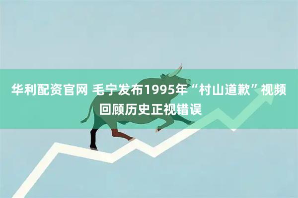 华利配资官网 毛宁发布1995年“村山道歉”视频 回顾历史正视错误
