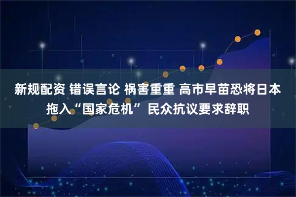 新规配资 错误言论 祸害重重 高市早苗恐将日本拖入“国家危机” 民众抗议要求辞职