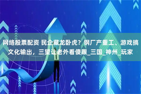 网络股票配资 民企藏龙卧虎？钢厂产重工、游戏搞文化输出，三望让老外看傻眼_三国_神州_玩家