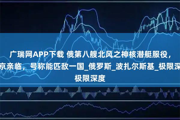 广瑞网APP下载 俄第八艘北风之神核潜艇服役，普京亲临，号称能匹敌一国_俄罗斯_波扎尔斯基_极限深度