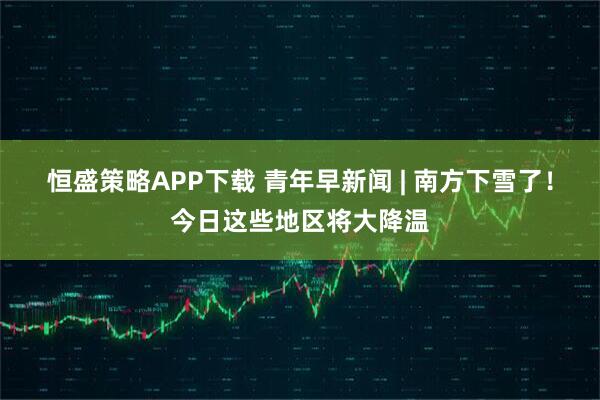 恒盛策略APP下载 青年早新闻 | 南方下雪了！今日这些地区将大降温