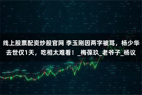 线上股票配资炒股官网 李玉刚因两字被骂，杨少华去世仅1天，吃相太难看！_梅葆玖_老爷子_杨议