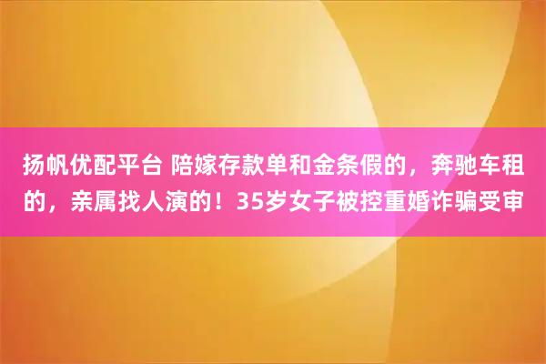 扬帆优配平台 陪嫁存款单和金条假的，奔驰车租的，亲属找人演的！35岁女子被控重婚诈骗受审