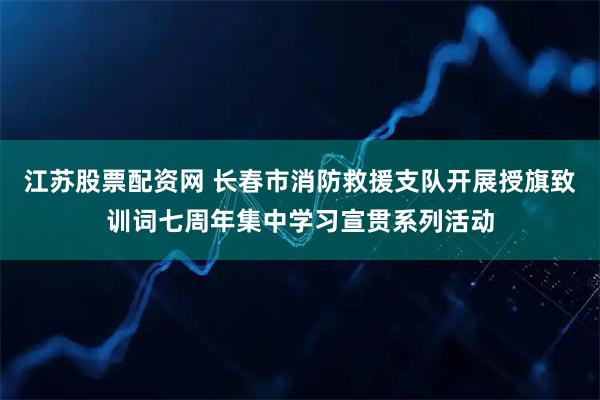 江苏股票配资网 长春市消防救援支队开展授旗致训词七周年集中学习宣贯系列活动