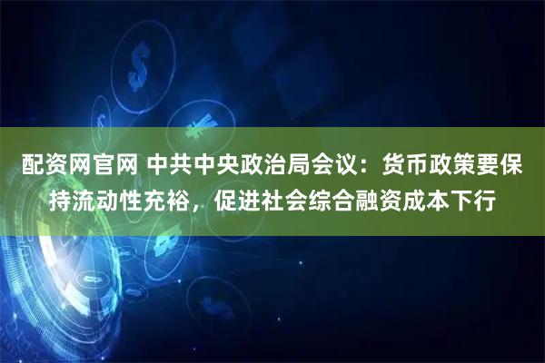 配资网官网 中共中央政治局会议：货币政策要保持流动性充裕，促进社会综合融资成本下行
