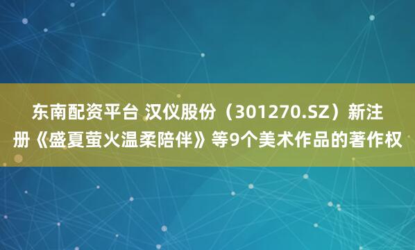 东南配资平台 汉仪股份（301270.SZ）新注册《盛夏萤火温柔陪伴》等9个美术作品的著作权