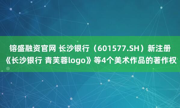 镕盛融资官网 长沙银行（601577.SH）新注册《长沙银行 青芙蓉logo》等4个美术作品的著作权