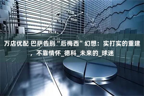 万店优配 巴萨告别“后梅西”幻想：实打实的重建，不靠情怀_德科_未来的_球迷