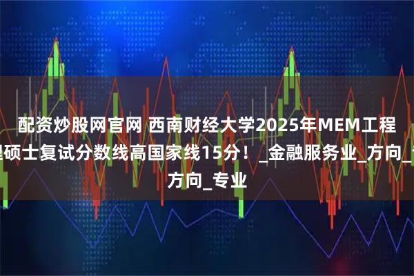 配资炒股网官网 西南财经大学2025年MEM工程管理硕士复试分数线高国家线15分！_金融服务业_方向_专业