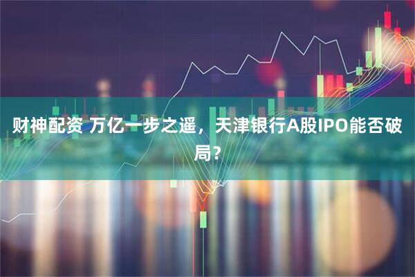 财神配资 万亿一步之遥，天津银行A股IPO能否破局？