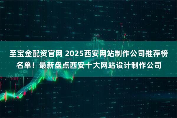 至宝金配资官网 2025西安网站制作公司推荐榜名单！最新盘点西安十大网站设计制作公司