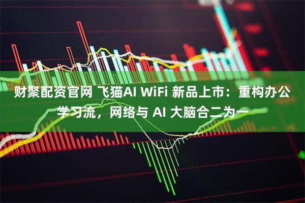 财聚配资官网 飞猫AI WiFi 新品上市：重构办公学习流，网络与 AI 大脑合二为一