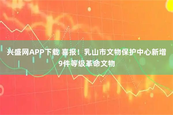 兴盛网APP下载 喜报！乳山市文物保护中心新增9件等级革命文物