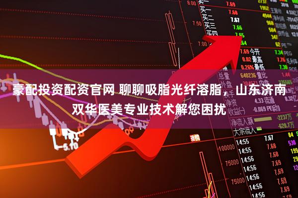 豪配投资配资官网 聊聊吸脂光纤溶脂，山东济南双华医美专业技术解您困扰