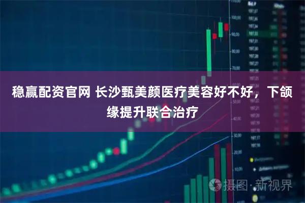 稳赢配资官网 长沙甄美颜医疗美容好不好，下颌缘提升联合治疗