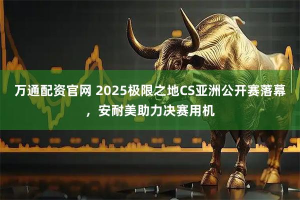 万通配资官网 2025极限之地CS亚洲公开赛落幕，安耐美助力决赛用机