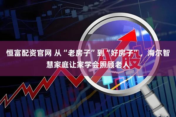 恒富配资官网 从“老房子”到“好房子”，海尔智慧家庭让家学会照顾老人