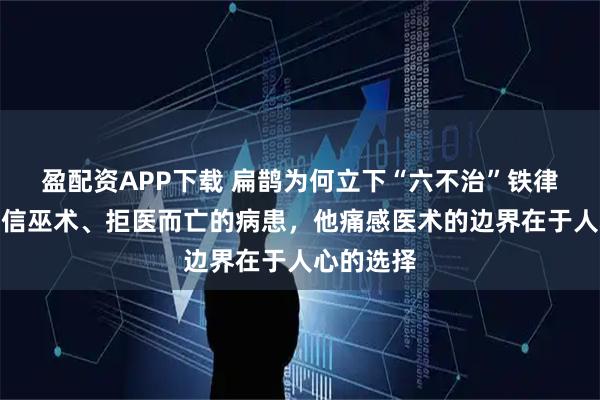 盈配资APP下载 扁鹊为何立下“六不治”铁律？面对宁信巫术、拒医而亡的病患，他痛感医术的边界在于人心的选择