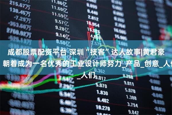 成都股票配资平台 深圳“技客”达人故事|黄君豪：朝着成为一名优秀的工业设计师努力_产品_创意_人们