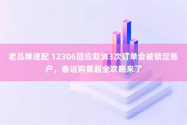 老品牌速配 12306回应取消3次订单会被锁定账户，春运购票超全攻略来了