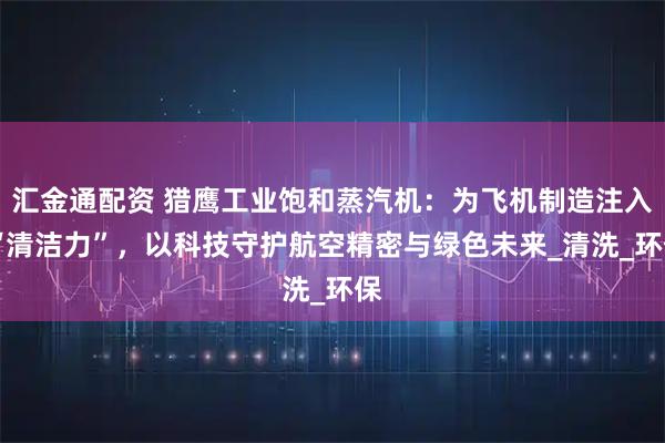 汇金通配资 猎鹰工业饱和蒸汽机：为飞机制造注入 “清洁力”，以科技守护航空精密与绿色未来_清洗_环保