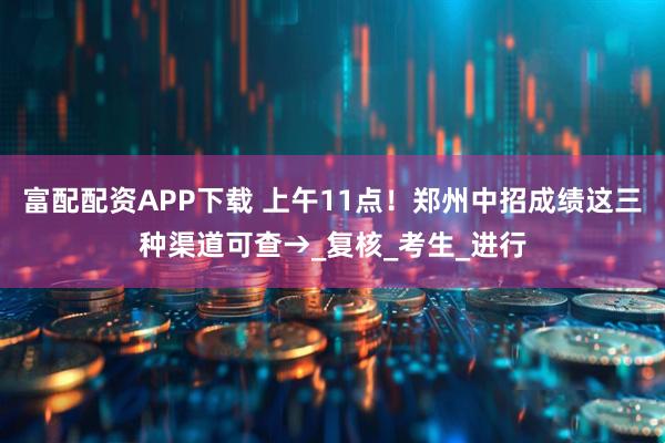 富配配资APP下载 上午11点！郑州中招成绩这三种渠道可查→_复核_考生_进行