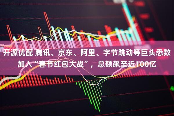 开源优配 腾讯、京东、阿里、字节跳动等巨头悉数加入“春节红包大战”，总额飙至近100亿