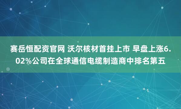赛岳恒配资官网 沃尔核材首挂上市 早盘上涨6.02%公司在全球通信电缆制造商中排名第五