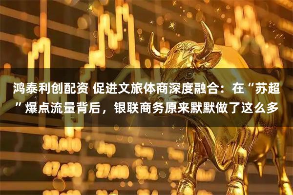 鸿泰利创配资 促进文旅体商深度融合：在“苏超”爆点流量背后，银联商务原来默默做了这么多