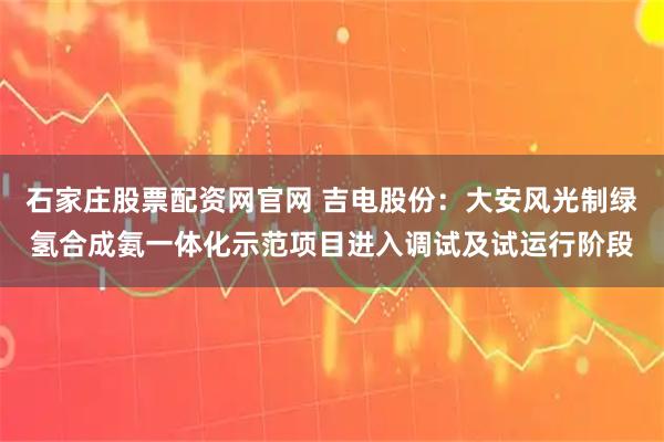 石家庄股票配资网官网 吉电股份：大安风光制绿氢合成氨一体化示范项目进入调试及试运行阶段