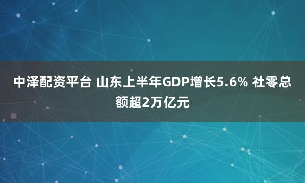 中泽配资平台 山东上半年GDP增长5.6% 社零总额超2万亿元