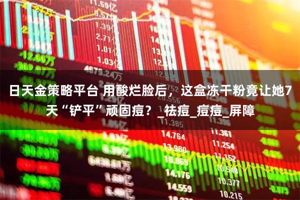 日天金策略平台 用酸烂脸后，这盒冻干粉竟让她7天“铲平”顽固痘？_祛痘_痘痘_屏障