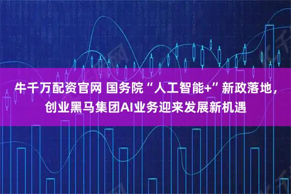 牛千万配资官网 国务院“人工智能+”新政落地，创业黑马集团AI业务迎来发展新机遇